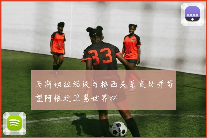 马斯切拉诺谈与梅西关系良好并寄望阿根廷卫冕世界杯