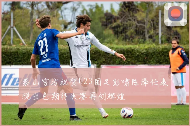 泰山官方祝贺U23国足彭啸陈泽仕表现出色期待决赛再创辉煌