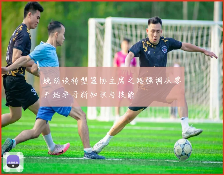 姚明谈转型篮协主席之路强调从零开始学习新知识与技能