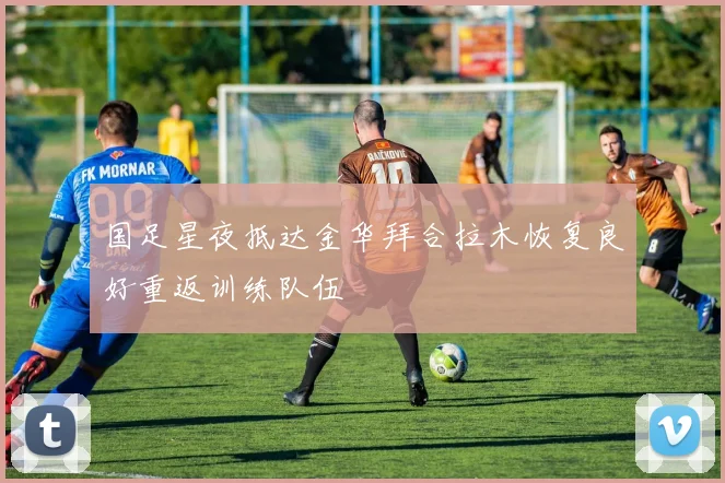 国足星夜抵达金华拜合拉木恢复良好重返训练队伍