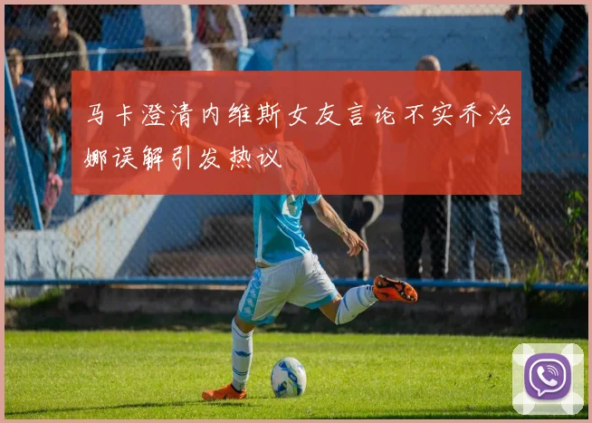 马卡澄清内维斯女友言论不实乔治娜误解引发热议