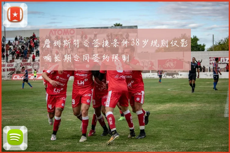 詹姆斯符合签换条件38岁规则仅影响长期合同签约限制