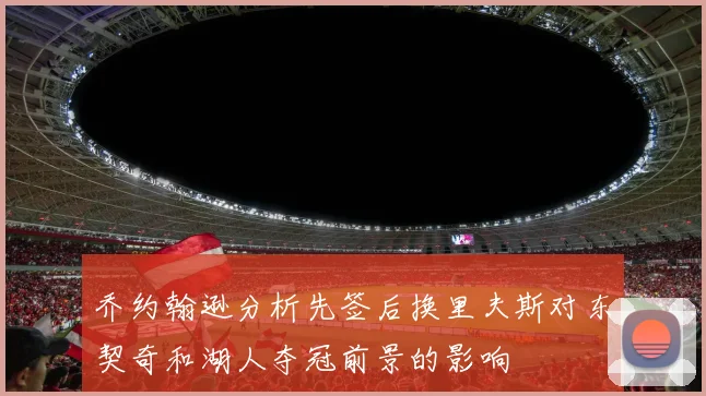 乔约翰逊分析先签后换里夫斯对东契奇和湖人夺冠前景的影响