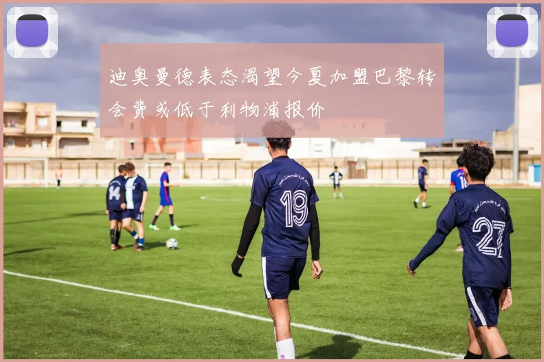 迪奥曼德表态渴望今夏加盟巴黎转会费或低于利物浦报价