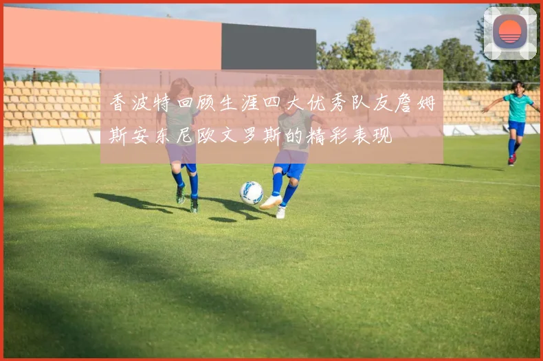 香波特回顾生涯四大优秀队友詹姆斯安东尼欧文罗斯的精彩表现