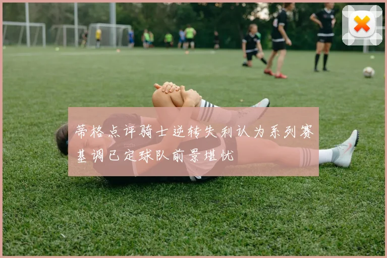 蒂格点评骑士逆转失利认为系列赛基调已定球队前景堪忧
