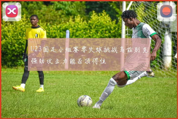 U23国足小组赛零失球挑战乌兹别克强劲攻击力能否顶得住