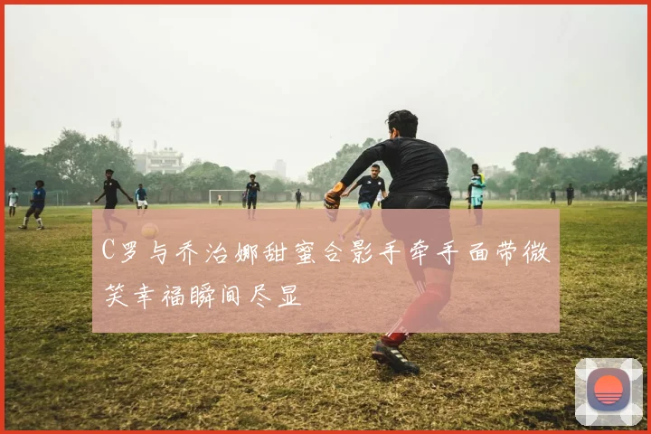 C罗与乔治娜甜蜜合影手牵手面带微笑幸福瞬间尽显