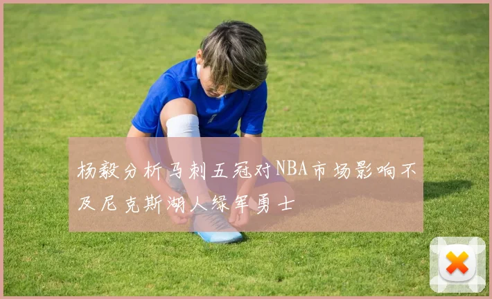 杨毅分析马刺五冠对NBA市场影响不及尼克斯湖人绿军勇士