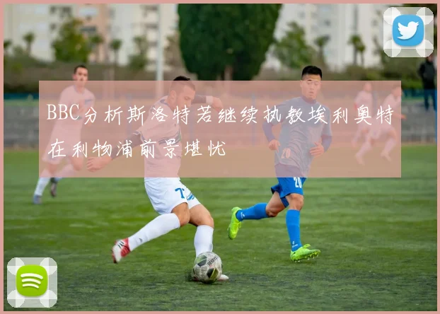 BBC分析斯洛特若继续执教埃利奥特在利物浦前景堪忧