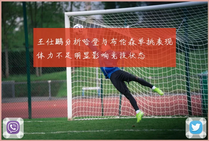 王仕鹏分析哈登与布伦森单挑表现体力不足明显影响竞技状态