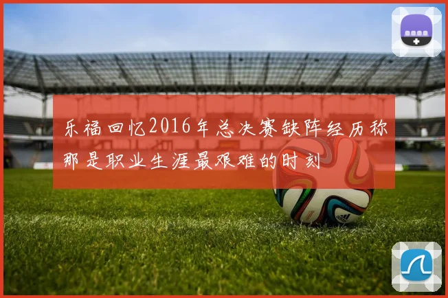 乐福回忆2016年总决赛缺阵经历称那是职业生涯最艰难的时刻
