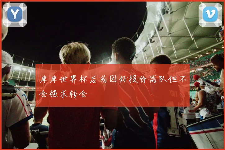 库库世界杯后或因好报价离队但不会强求转会