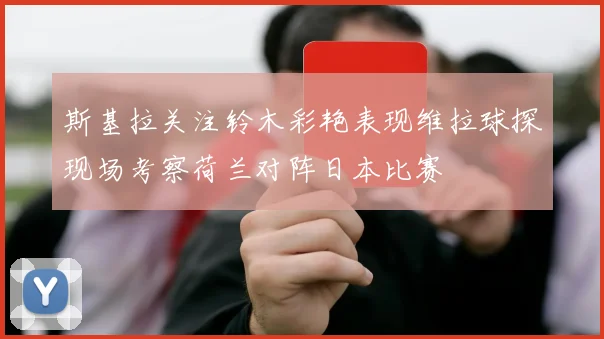 斯基拉关注铃木彩艳表现维拉球探现场考察荷兰对阵日本比赛