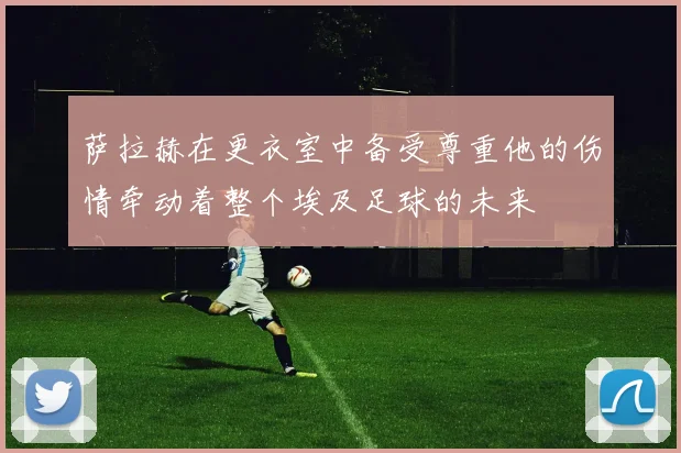 萨拉赫在更衣室中备受尊重他的伤情牵动着整个埃及足球的未来