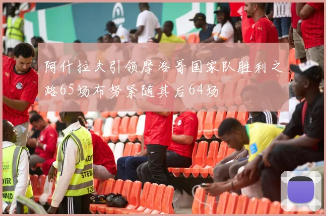 阿什拉夫引领摩洛哥国家队胜利之路65场布努紧随其后64场