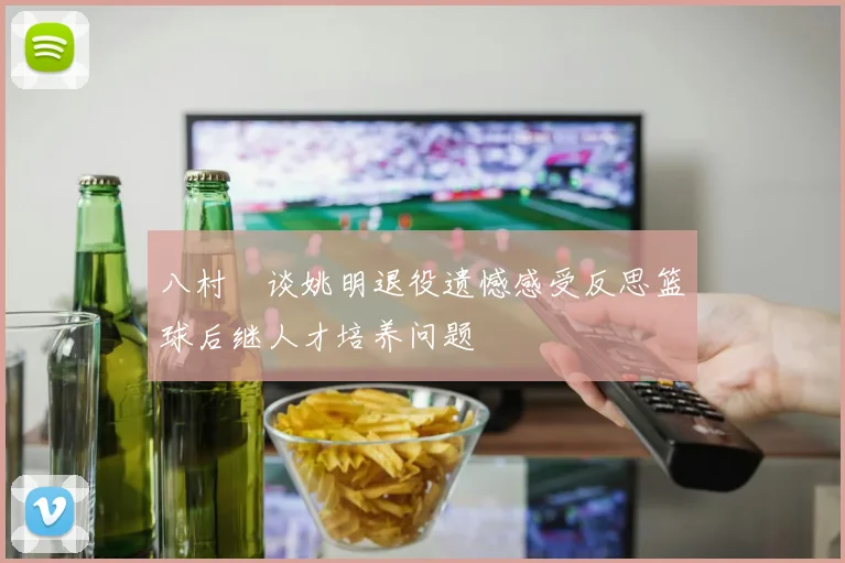八村塁谈姚明退役遗憾感受反思篮球后继人才培养问题