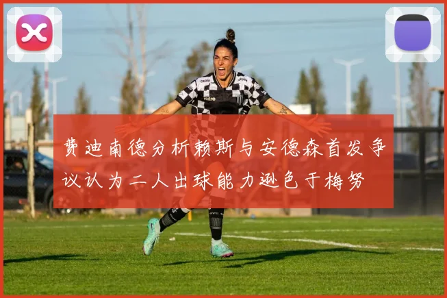 费迪南德分析赖斯与安德森首发争议认为二人出球能力逊色于梅努