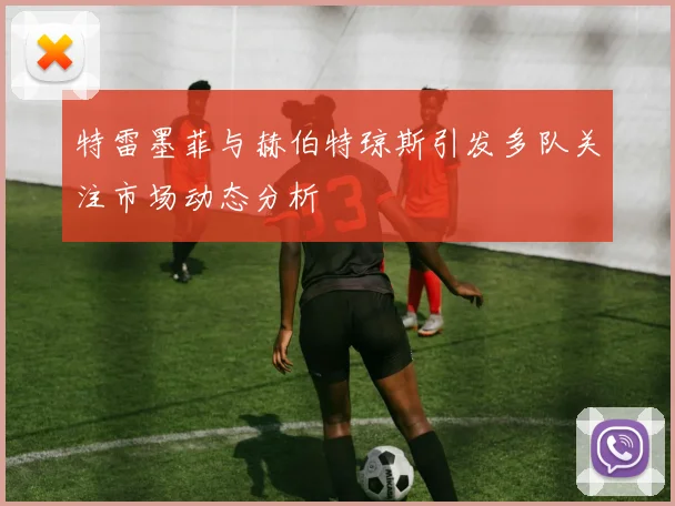 特雷墨菲与赫伯特琼斯引发多队关注市场动态分析