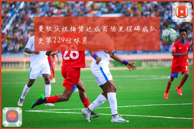 曼联庆祝梅努达成百场里程碑成队史第229位球员