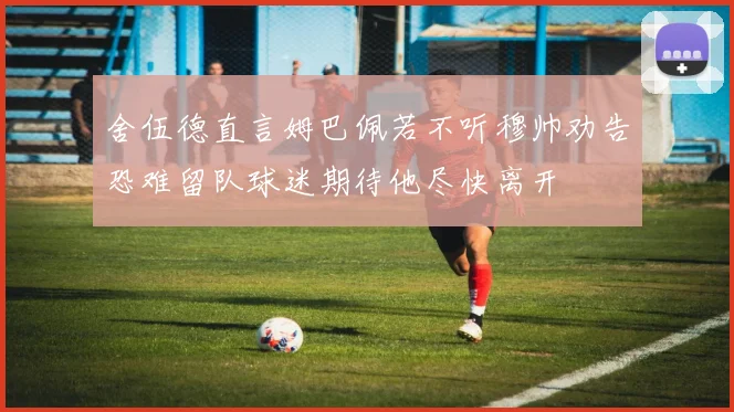 舍伍德直言姆巴佩若不听穆帅劝告恐难留队球迷期待他尽快离开