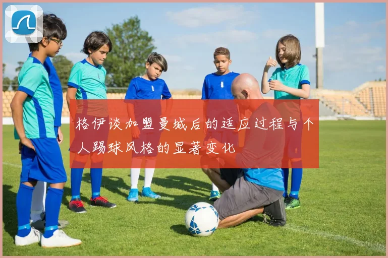 格伊谈加盟曼城后的适应过程与个人踢球风格的显著变化
