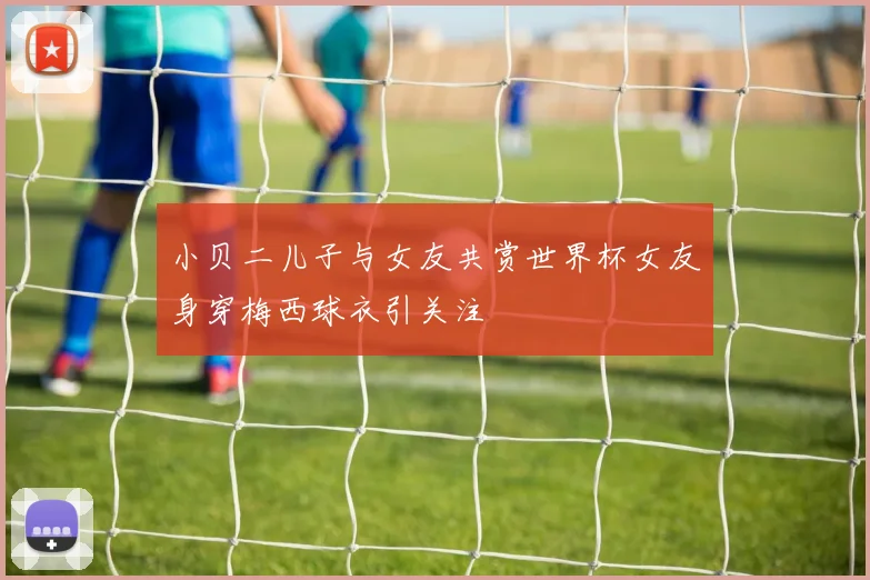 小贝二儿子与女友共赏世界杯女友身穿梅西球衣引关注