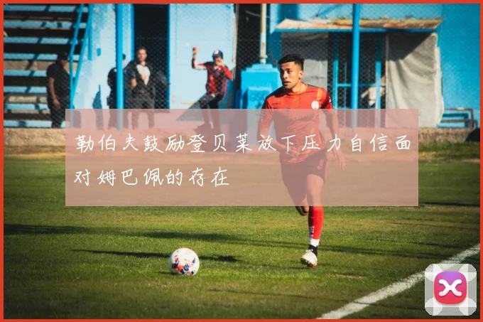 勒伯夫鼓励登贝莱放下压力自信面对姆巴佩的存在