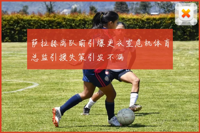 萨拉赫离队前引爆更衣室危机体育总监引援失策引发不满