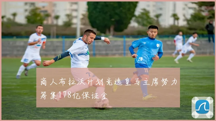 商人布拉沃计划竞选皇马主席努力筹集178亿保证金